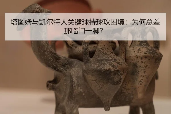 塔图姆与凯尔特人关键球持球攻困境：为何总差那临门一脚？